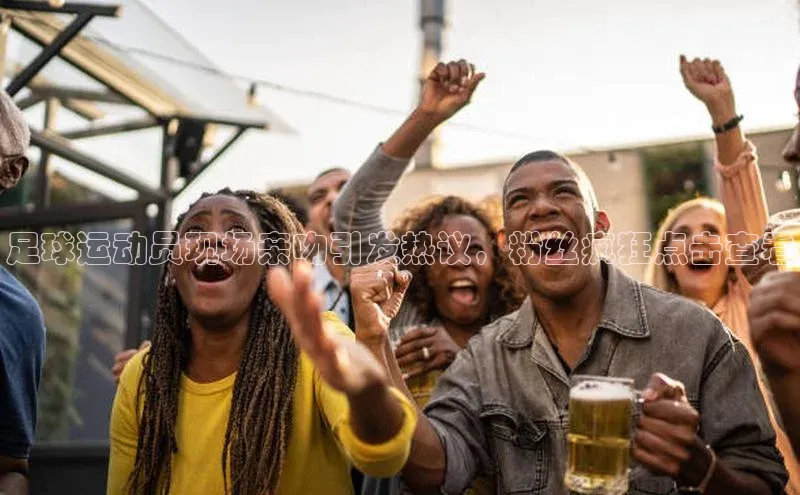 摩登7会员登录入口中海达足球运动员现场亲吻引发热议，粉丝疯狂点击查看