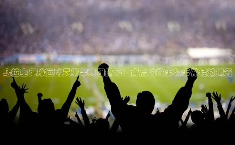 摩登7app下载江铃新能源乌拉圭足球运动员绑架真相揭秘：背后的故事和事件经过揭露