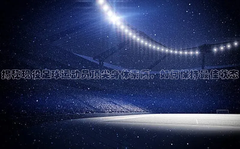 摩登7路畅科技揭秘现役足球运动员顶尖身体素质，如何保持最佳状态