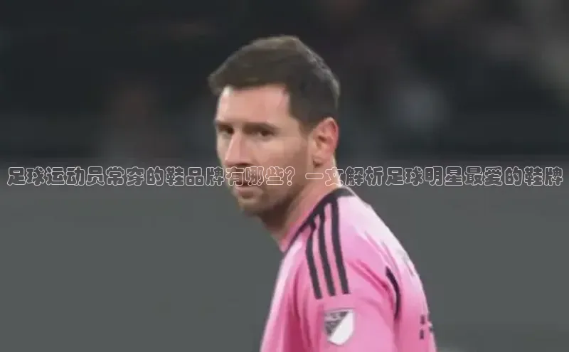 摩登7Lite直接登录引力传媒足球运动员常穿的鞋品牌有哪些？一文解析足球明星最爱的鞋牌