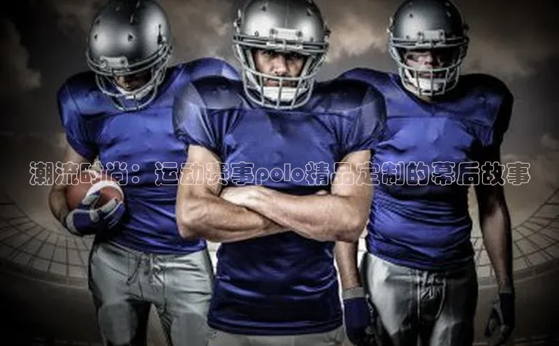 潮流时尚：运动赛事polo精品定制的幕后故事
