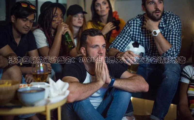 活力四射的运动盛会：2023年世界大学生运动会精彩预告
