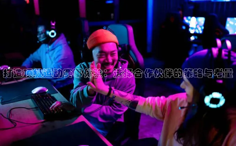 打造顶级运动赛事体验：选择合作伙伴的策略与考量